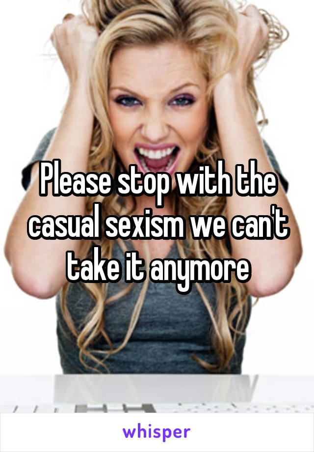 Please stop with the casual sexism we can't take it anymore