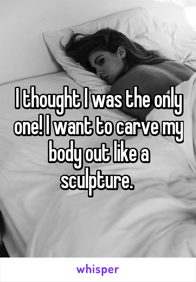 I thought I was the only one! I want to carve my body out like a sculpture. 