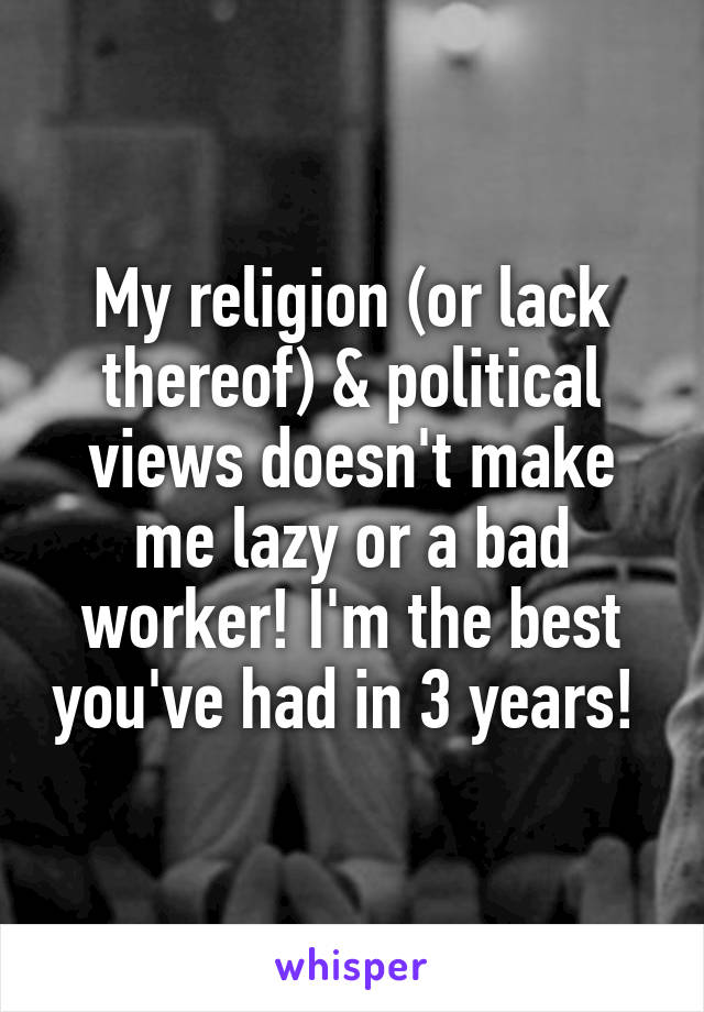 My religion (or lack thereof) & political views doesn't make me lazy or a bad worker! I'm the best you've had in 3 years! 