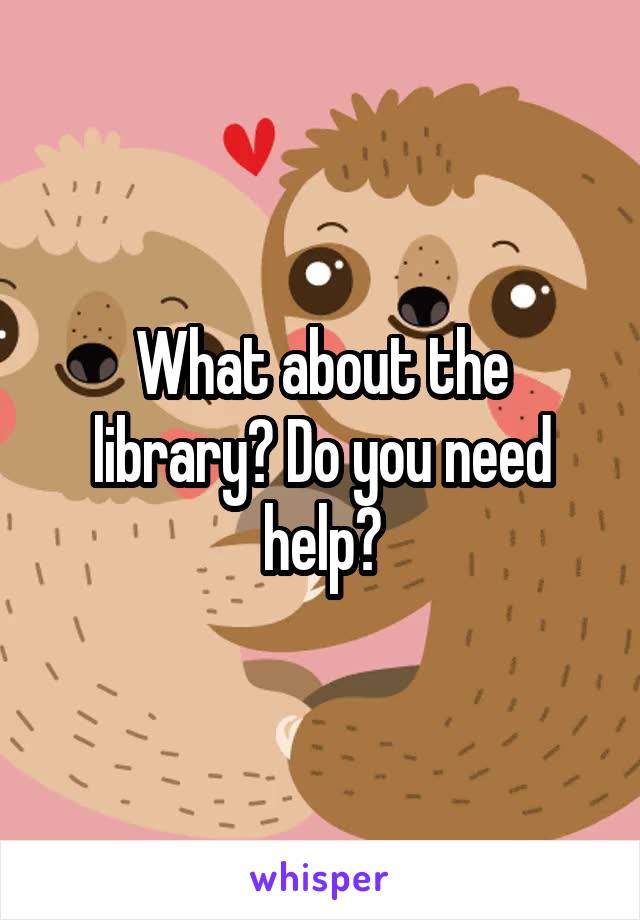 What about the library? Do you need help?