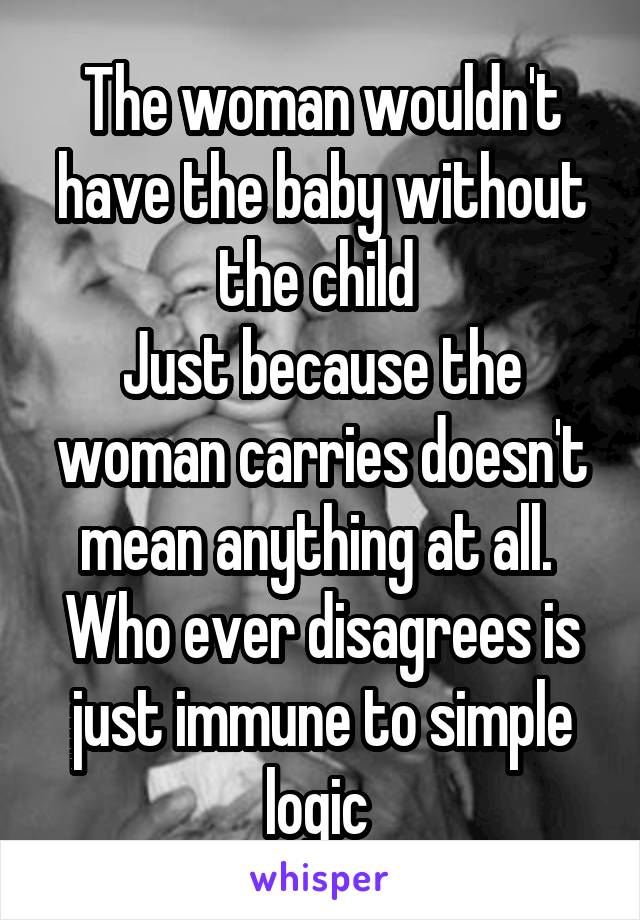 The woman wouldn't have the baby without the child 
Just because the woman carries doesn't mean anything at all. 
Who ever disagrees is just immune to simple logic 