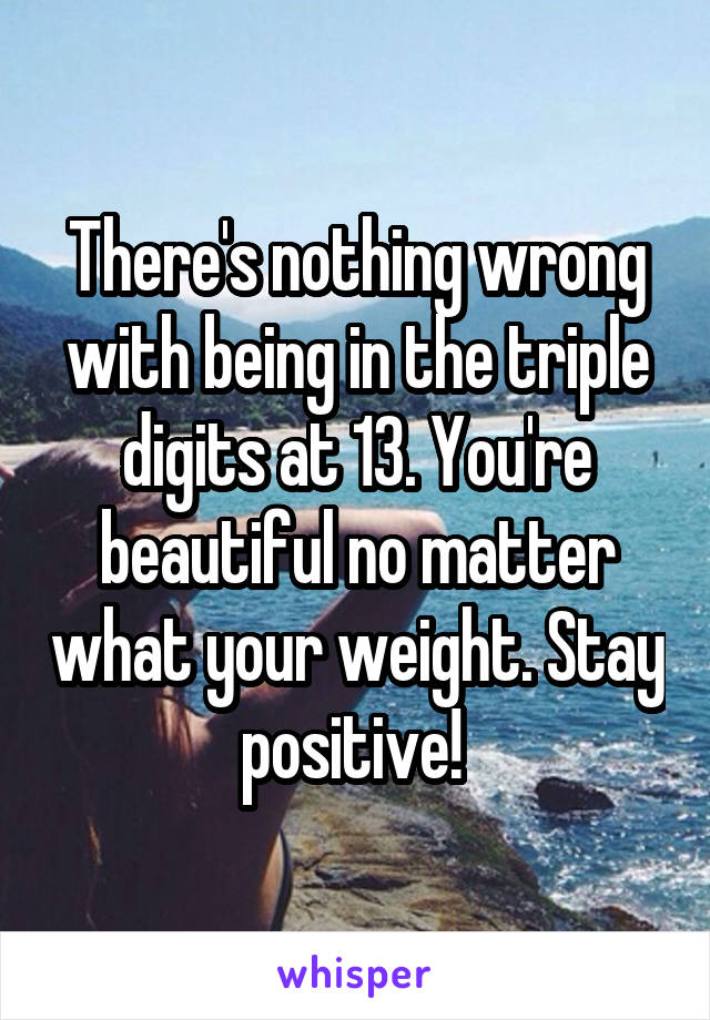 There's nothing wrong with being in the triple digits at 13. You're beautiful no matter what your weight. Stay positive! 