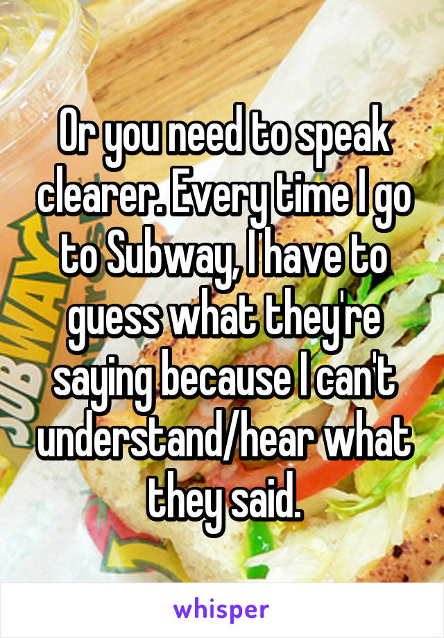 Or you need to speak clearer. Every time I go to Subway, I have to guess what they're saying because I can't understand/hear what they said.