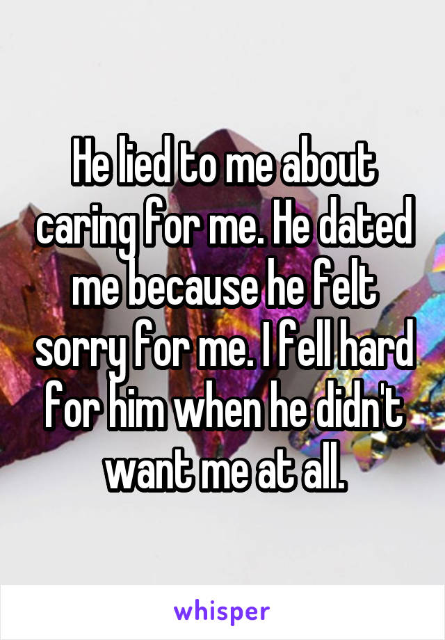 He lied to me about caring for me. He dated me because he felt sorry for me. I fell hard for him when he didn't want me at all.