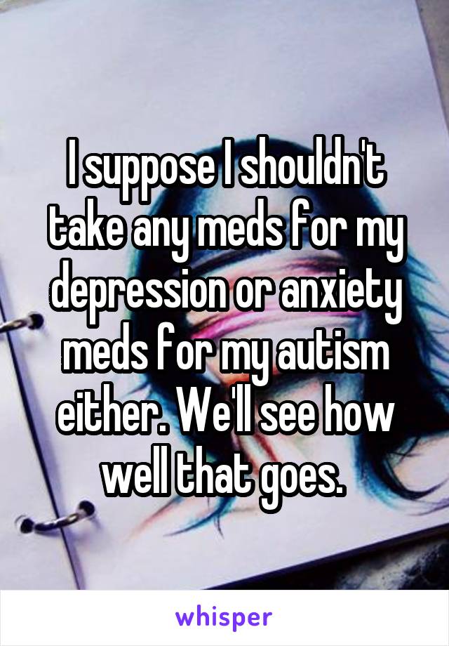 I suppose I shouldn't take any meds for my depression or anxiety meds for my autism either. We'll see how well that goes. 