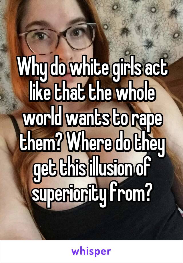 Why do white girls act like that the whole world wants to rape them? Where do they get this illusion of superiority from?