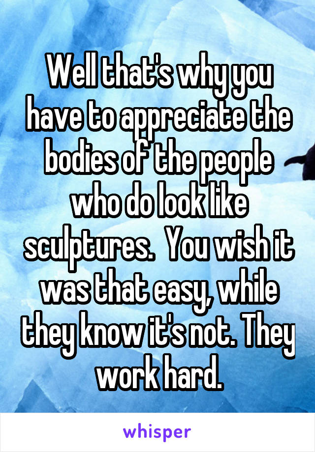 Well that's why you have to appreciate the bodies of the people who do look like sculptures.  You wish it was that easy, while they know it's not. They work hard.