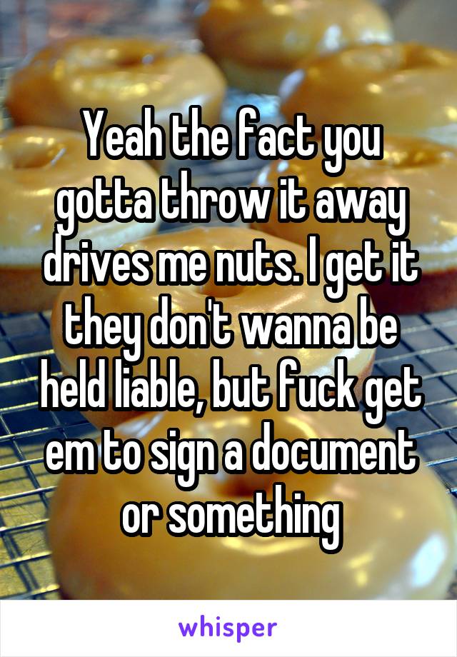 Yeah the fact you gotta throw it away drives me nuts. I get it they don't wanna be held liable, but fuck get em to sign a document or something