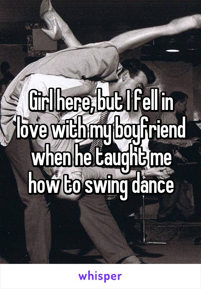 Girl here, but I fell in love with my boyfriend when he taught me how to swing dance