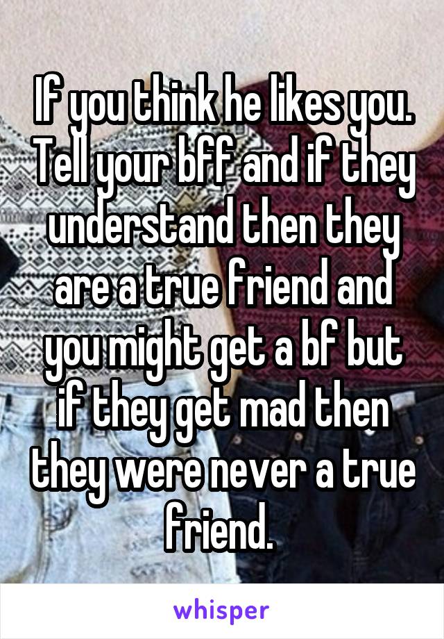 If you think he likes you. Tell your bff and if they understand then they are a true friend and you might get a bf but if they get mad then they were never a true friend. 