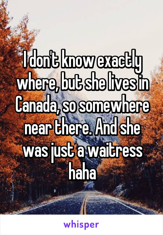 I don't know exactly where, but she lives in Canada, so somewhere near there. And she was just a waitress haha