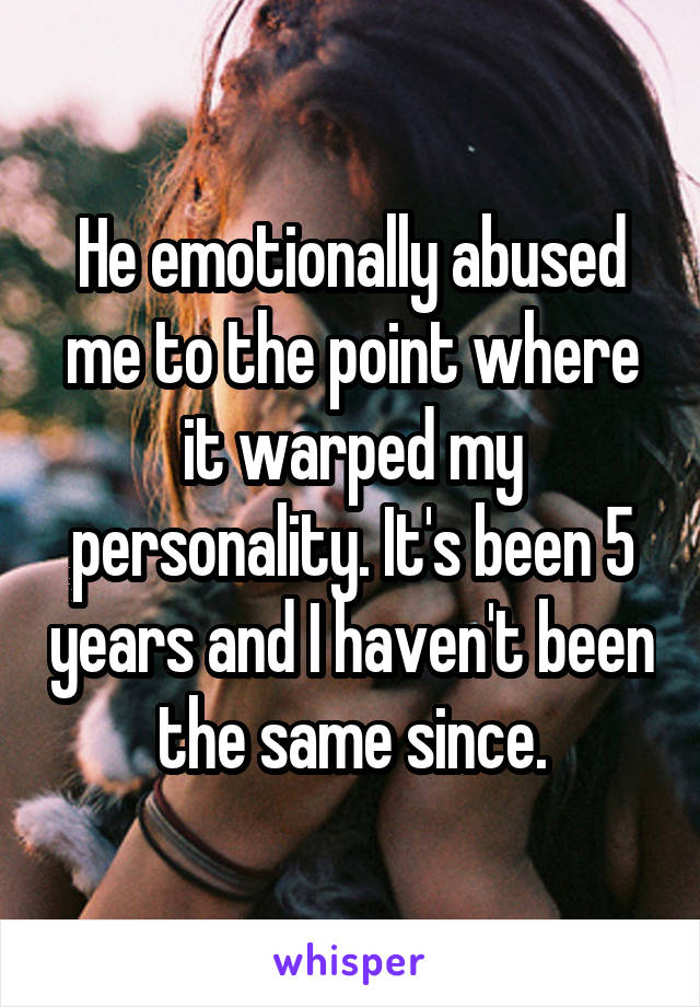 He emotionally abused me to the point where it warped my personality. It's been 5 years and I haven't been the same since.