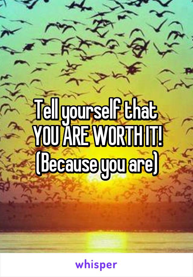 Tell yourself that 
YOU ARE WORTH IT!
(Because you are)