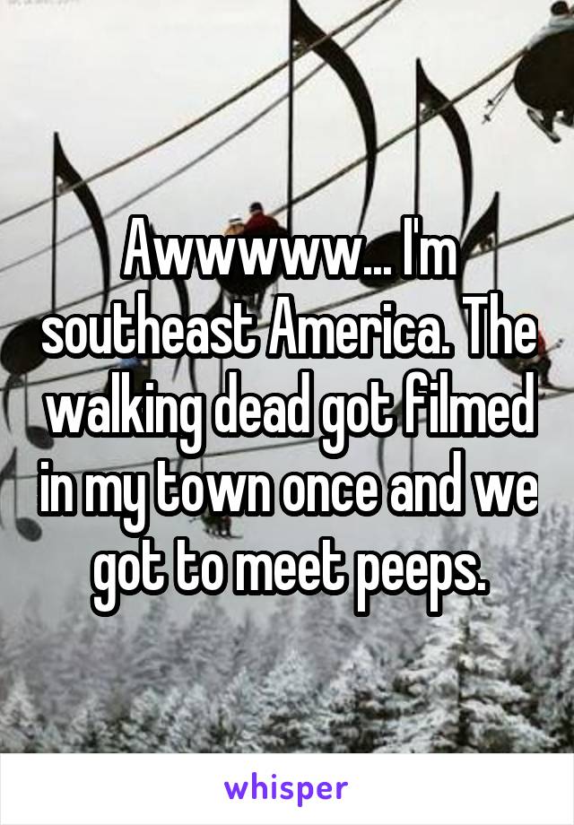 Awwwww... I'm southeast America. The walking dead got filmed in my town once and we got to meet peeps.