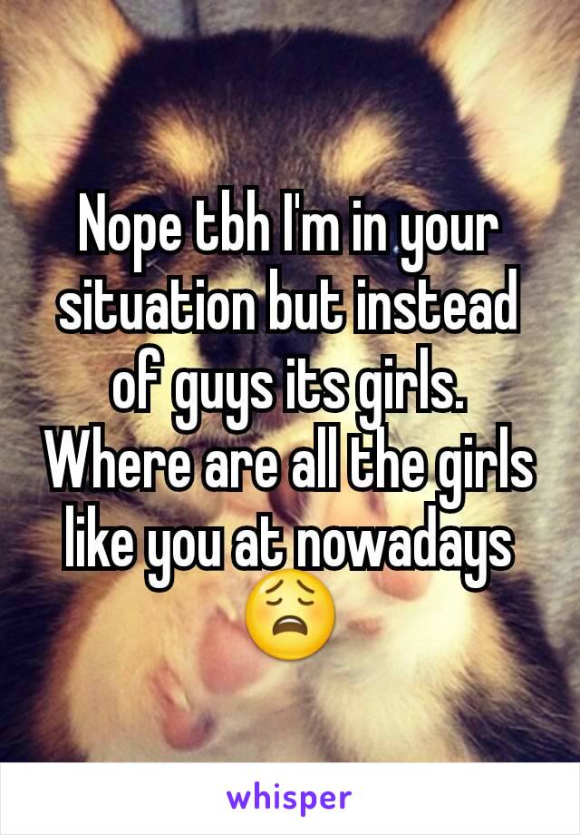 Nope tbh I'm in your situation but instead of guys its girls. Where are all the girls like you at nowadays😩