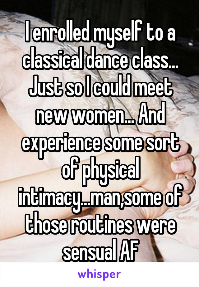 I enrolled myself to a classical dance class... Just so I could meet new women... And experience some sort of physical intimacy...man,some of those routines were sensual AF