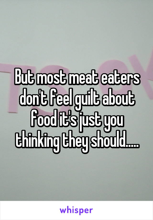 But most meat eaters don't feel guilt about food it's just you thinking they should.....