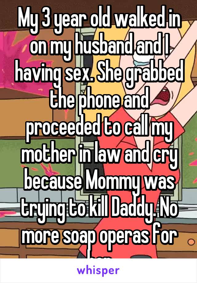 My 3 year old walked in on my husband and I having sex. She grabbed the phone and proceeded to call my mother in law and cry because Mommy was trying to kill Daddy. No more soap operas for her