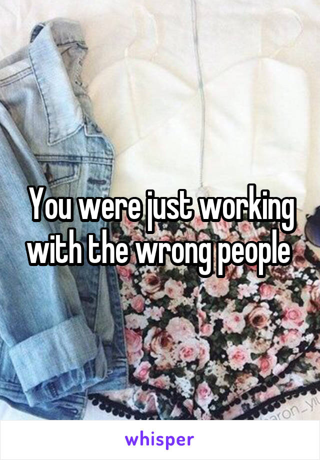 You were just working with the wrong people 