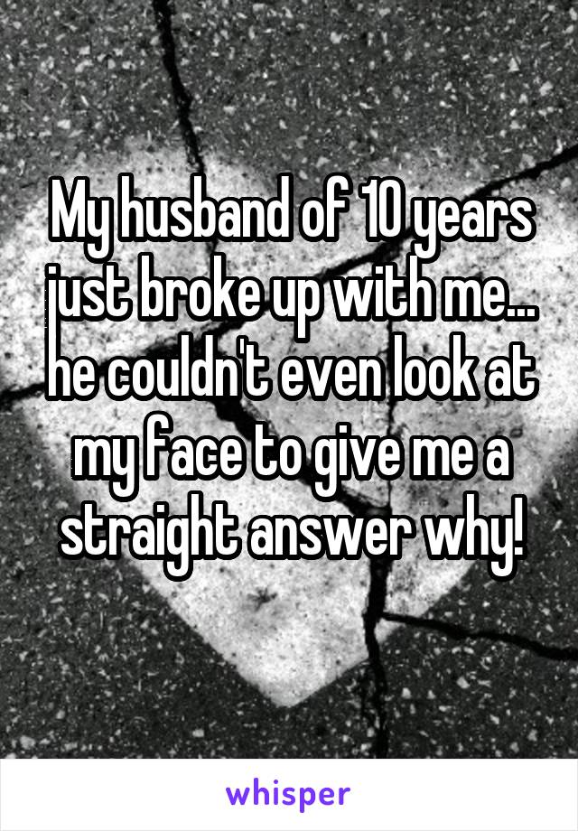 My husband of 10 years just broke up with me... he couldn't even look at my face to give me a straight answer why!
