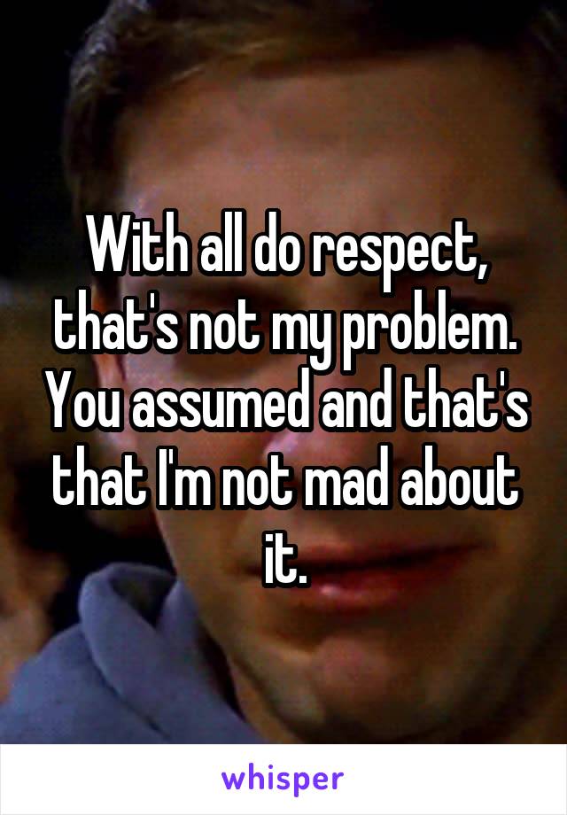 With all do respect, that's not my problem. You assumed and that's that I'm not mad about it.