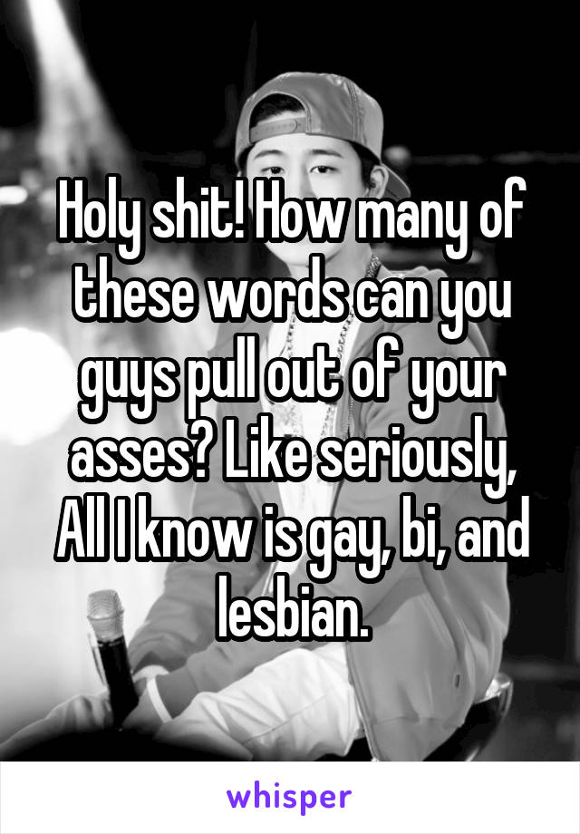 Holy shit! How many of these words can you guys pull out of your asses? Like seriously, All I know is gay, bi, and lesbian.