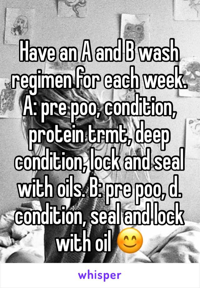 Have an A and B wash regimen for each week. A: pre poo, condition, protein trmt, deep condition, lock and seal with oils. B: pre poo, d. condition, seal and lock with oil 😊