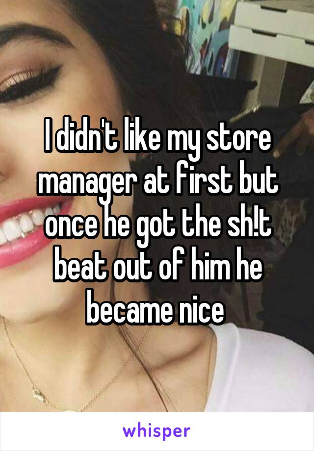 I didn't like my store manager at first but once he got the sh!t beat out of him he became nice 