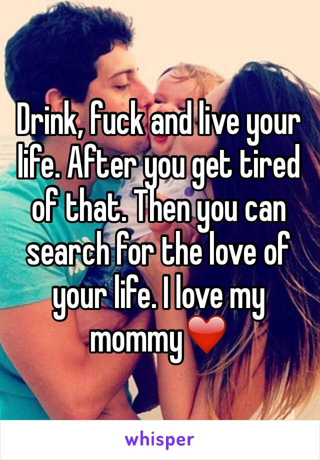 Drink, fuck and live your life. After you get tired of that. Then you can search for the love of your life. I love my mommy❤️