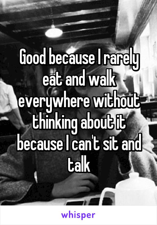 Good because I rarely eat and walk everywhere without thinking about it because I can't sit and talk