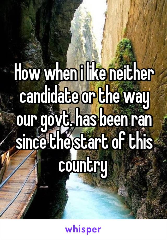 How when i like neither candidate or the way our govt. has been ran since the start of this country 