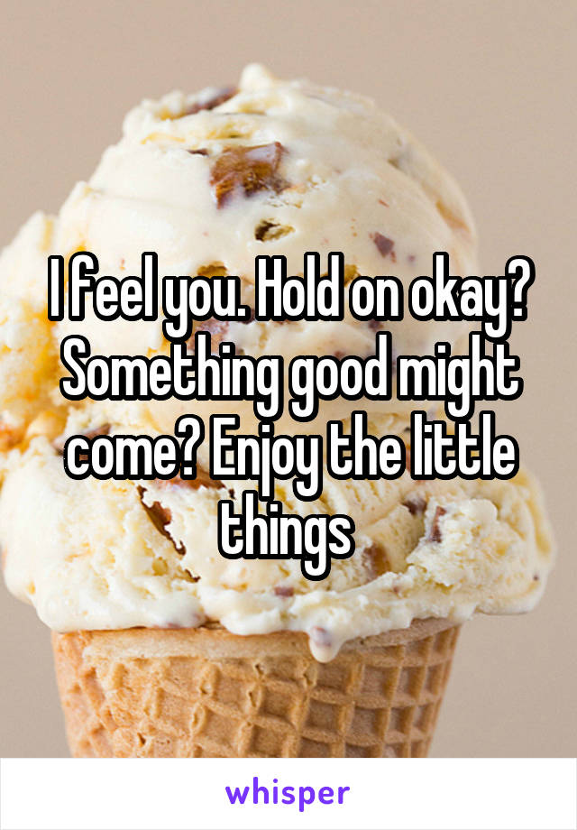 I feel you. Hold on okay? Something good might come? Enjoy the little things 