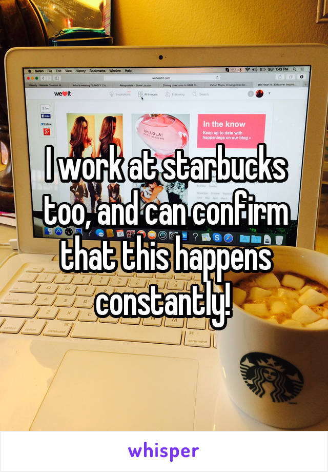 I work at starbucks too, and can confirm that this happens constantly! 