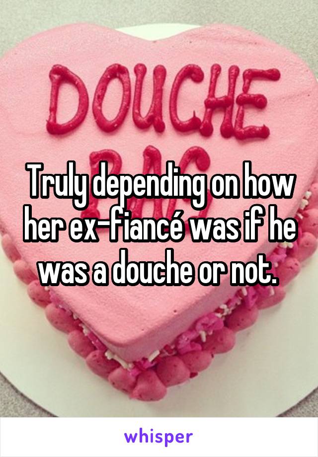 Truly depending on how her ex-fiancé was if he was a douche or not. 
