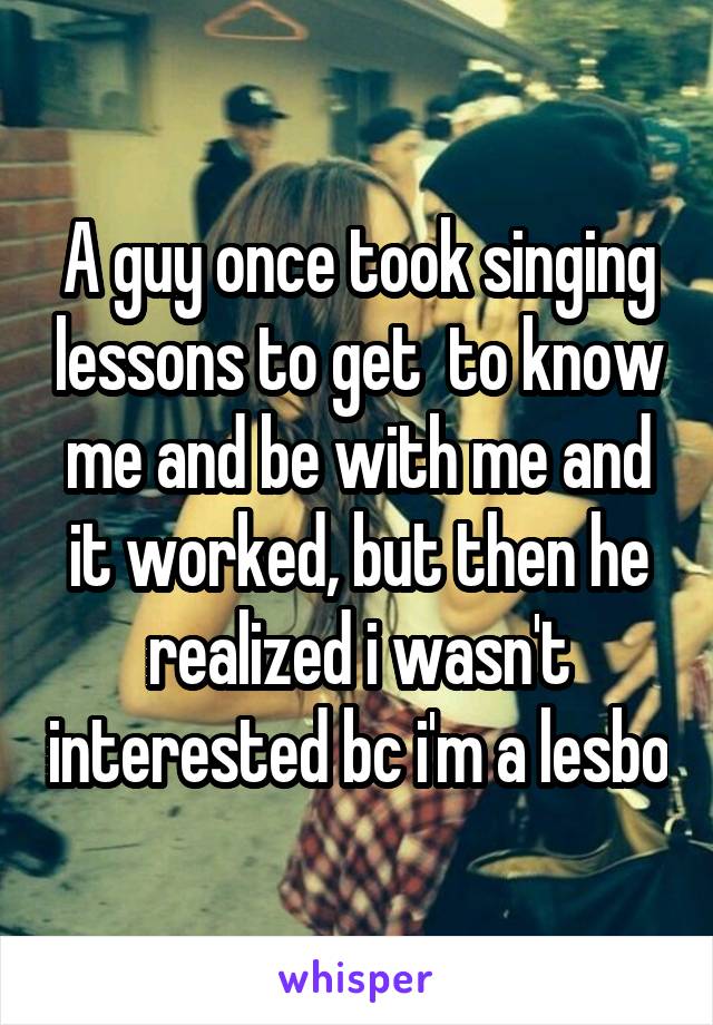 A guy once took singing lessons to get  to know me and be with me and it worked, but then he realized i wasn't interested bc i'm a lesbo