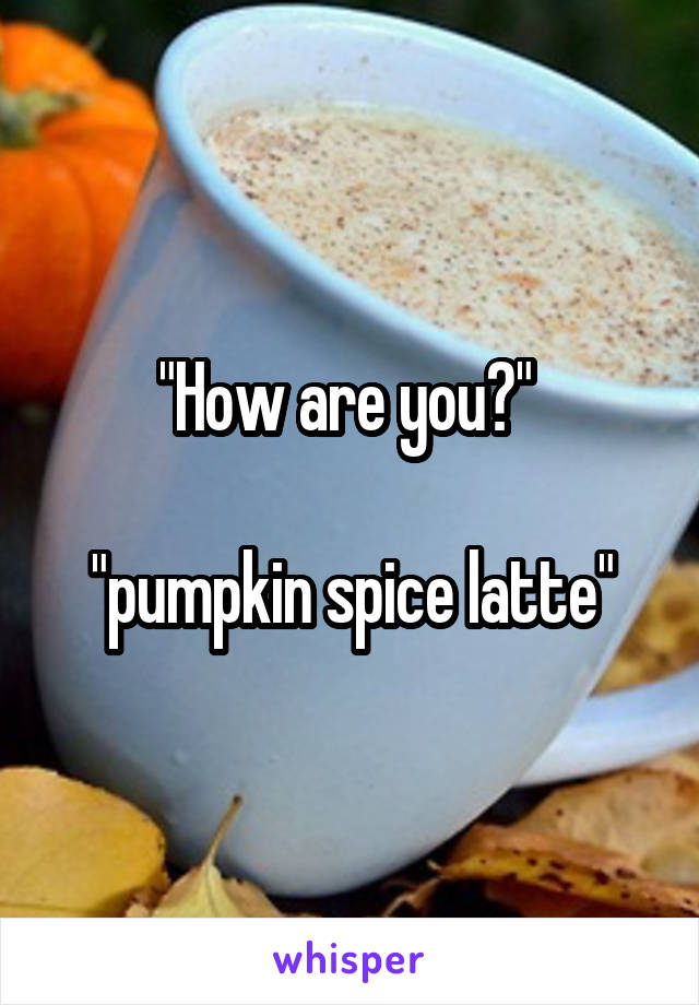 "How are you?" 

"pumpkin spice latte"