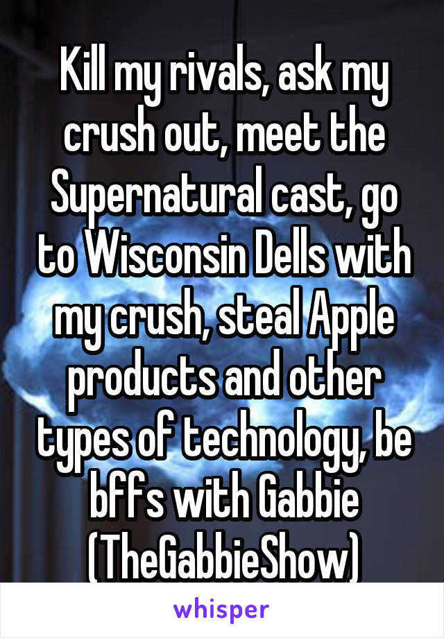 Kill my rivals, ask my crush out, meet the Supernatural cast, go to Wisconsin Dells with my crush, steal Apple products and other types of technology, be bffs with Gabbie (TheGabbieShow)