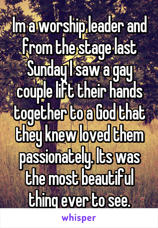 Im a worship leader and from the stage last Sunday I saw a gay couple lift their hands together to a God that they knew loved them passionately. Its was the most beautiful thing ever to see.