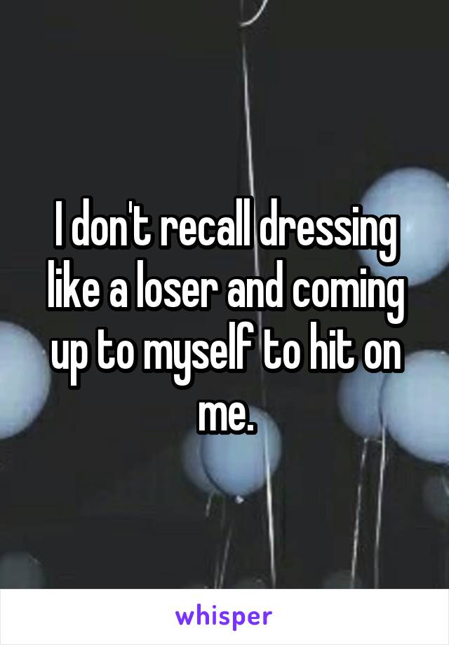 I don't recall dressing like a loser and coming up to myself to hit on me.