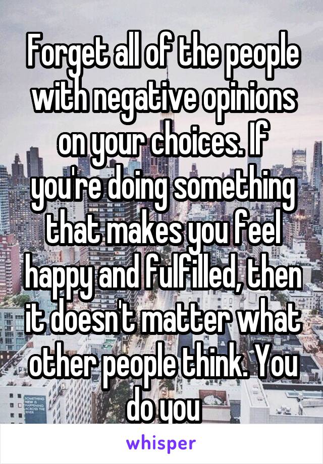 Forget all of the people with negative opinions on your choices. If you're doing something that makes you feel happy and fulfilled, then it doesn't matter what other people think. You do you