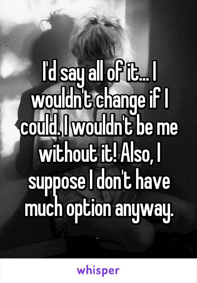 I'd say all of it... I wouldn't change if I could. I wouldn't be me without it! Also, I suppose I don't have much option anyway.