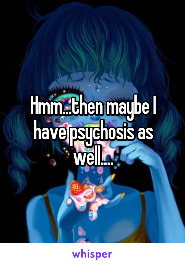 Hmm...then maybe I have psychosis as well....
