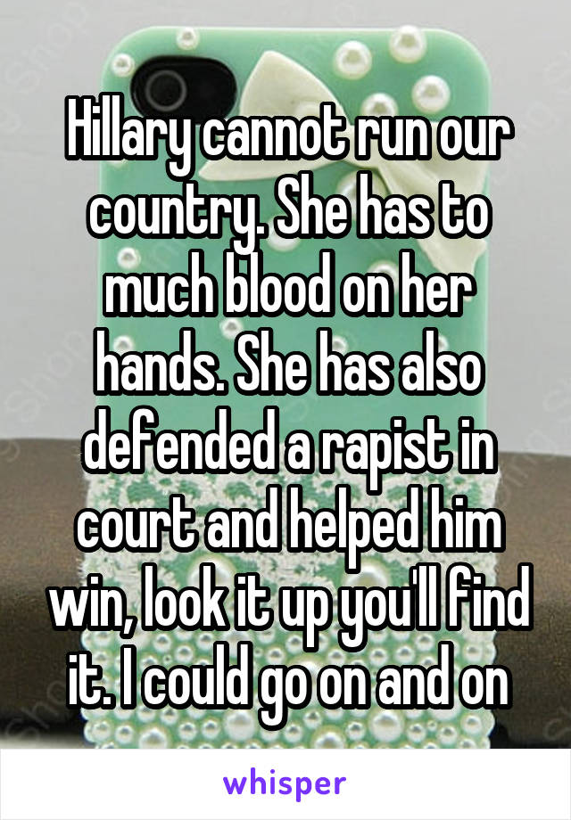 Hillary cannot run our country. She has to much blood on her hands. She has also defended a rapist in court and helped him win, look it up you'll find it. I could go on and on