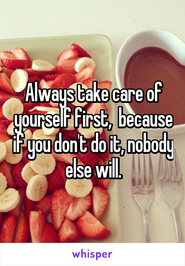 Always take care of yourself first,  because if you don't do it, nobody else will.