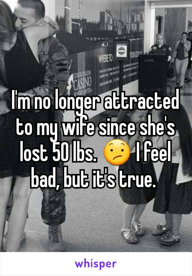 I'm no longer attracted to my wife since she's lost 50 lbs. 😕 I feel bad, but it's true. 