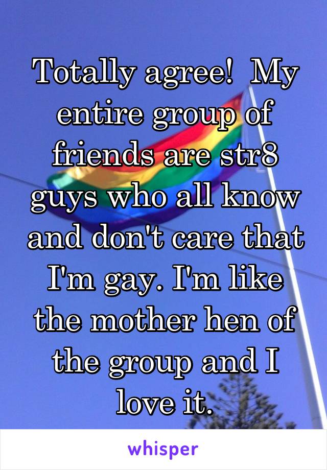 Totally agree!  My entire group of friends are str8 guys who all know and don't care that I'm gay. I'm like the mother hen of the group and I love it.