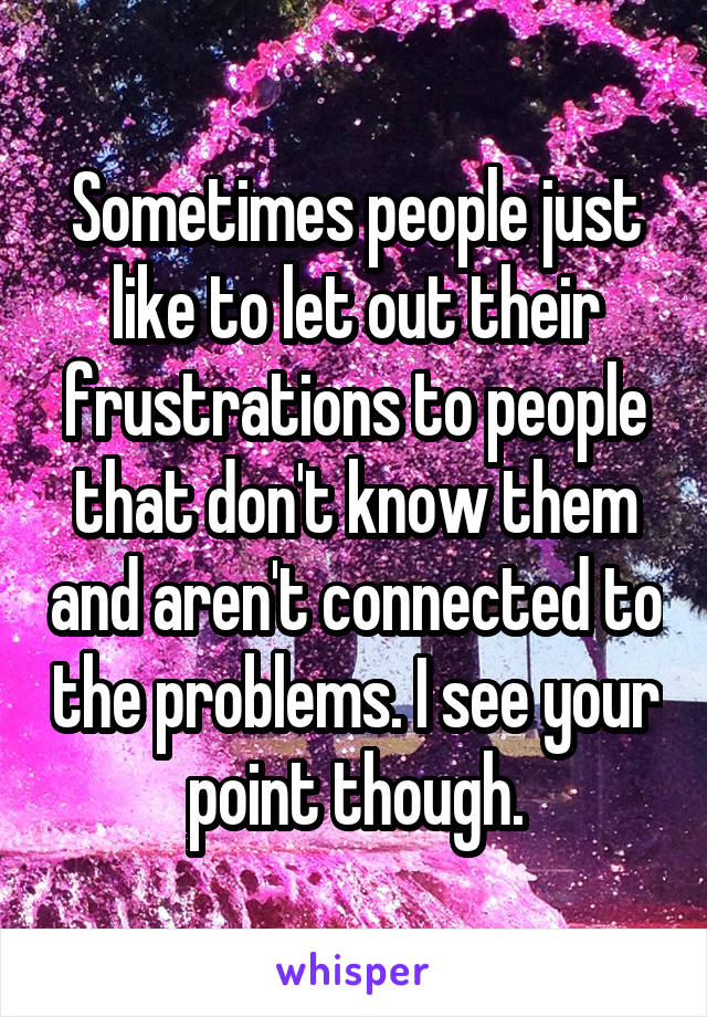 Sometimes people just like to let out their frustrations to people that don't know them and aren't connected to the problems. I see your point though.