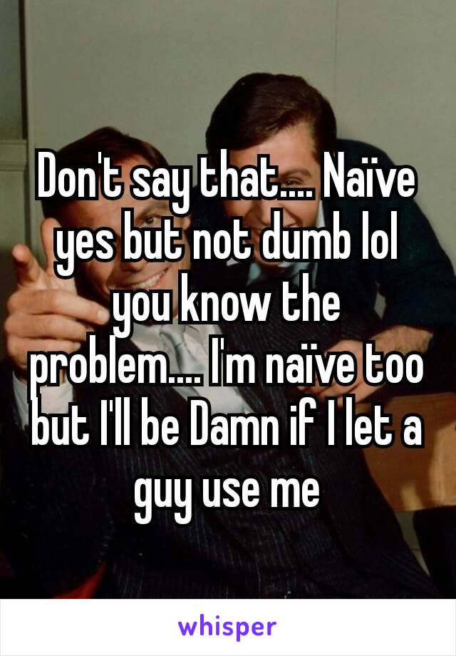 Don't say that.... Naïve yes but not dumb lol you know the problem.... I'm naïve too but I'll be Damn if I let a guy use me