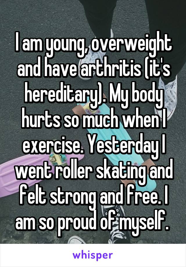 I am young, overweight and have arthritis (it's hereditary). My body hurts so much when I exercise. Yesterday I went roller skating and felt strong and free. I am so proud of myself. 