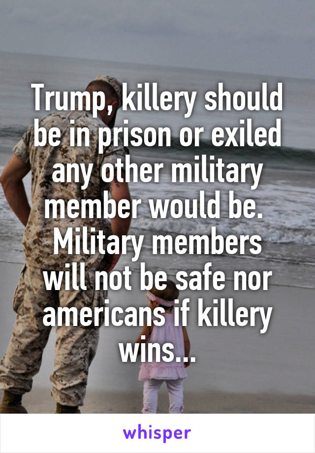 Trump, killery should be in prison or exiled any other military member would be. 
Military members will not be safe nor americans if killery wins...